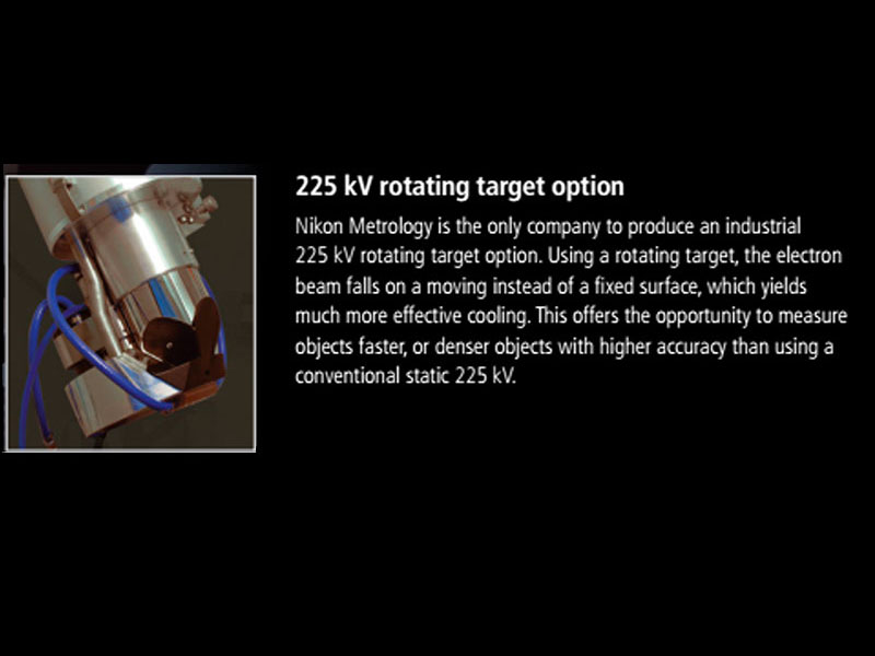 225 kV rotating target option:<br>Nikon Metrology is the only company to produce an industrial 225 kV rotating target option. Using a rotating target, the electron beam falls on a moving instead of a fixed surface, which yields much more effective cooling. This offers the opportunity to measure options faster, or denser objects with higher accuracy than using a conventional static 225 kV.